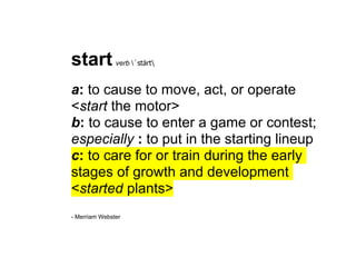 start          verb ˈstärt



a: to cause to move, act, or operate
<start the motor>
b: to cause to enter a game or contest;
especially : to put in the starting lineup
c: to care for or train during the early
stages of growth and development
<started plants>
- Merriam Webster
 