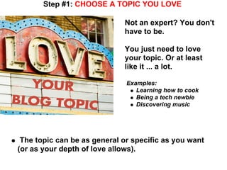 Step #1: CHOOSE A TOPIC YOU LOVE

                             Not an expert? You don't
                             have to be.

                             You just need to love
                             your topic. Or at least
                             like it ... a lot.

                              Examples:
                                 Learning how to cook
                                 Being a tech newbie
                                 Discovering music




 The topic can be as general or specific as you want
(or as your depth of love allows).
 