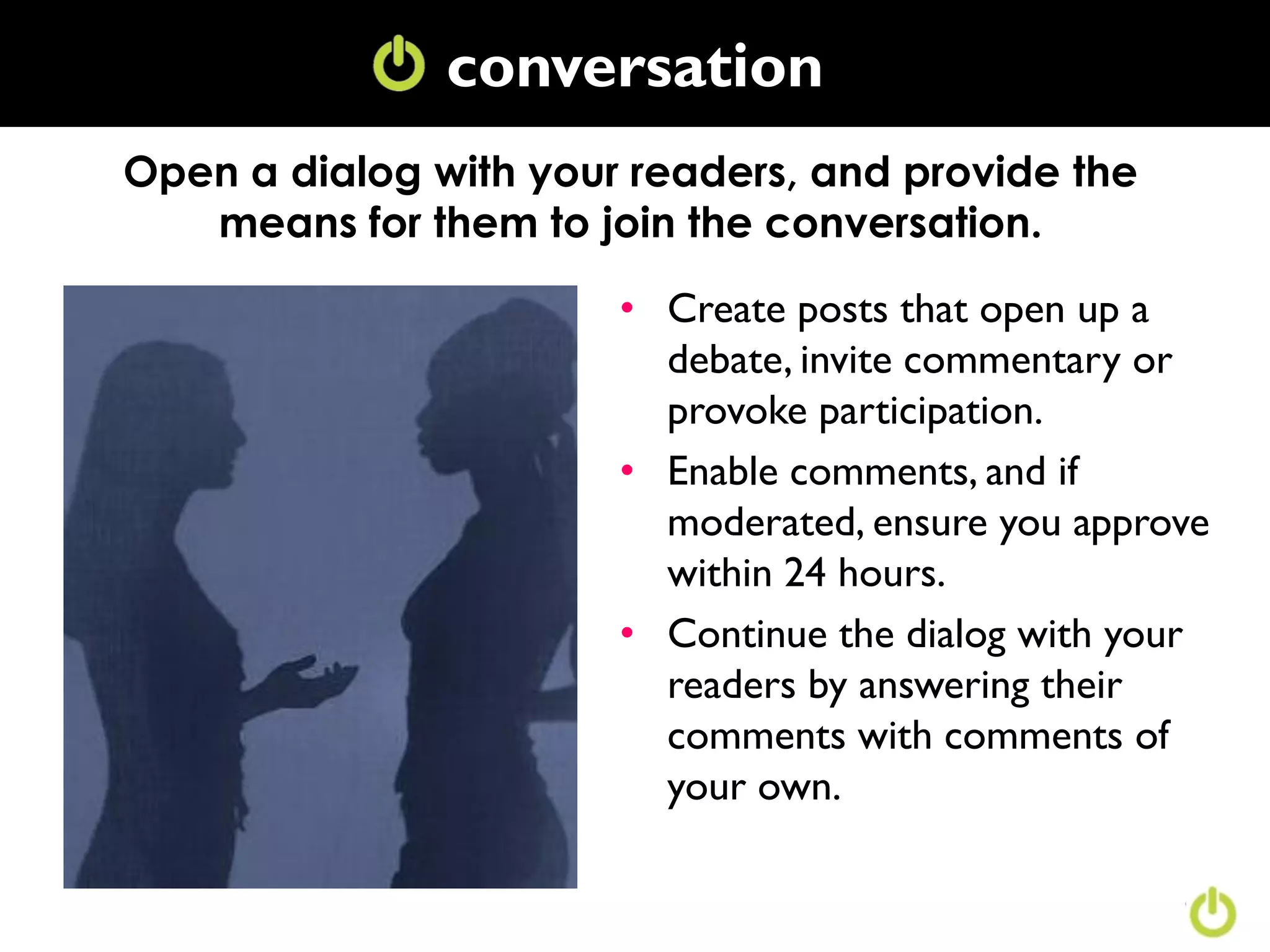 conversation
               Conversation
Open a dialog with your readers, and provide the
   means for them to join the conversation.

                       • Create posts that open up a
                         debate, invite commentary or
                         provoke participation.
                       • Enable comments, and if
                         moderated, ensure you approve
                         within 24 hours.
                       • Continue the dialog with your
                         readers by answering their
                         comments with comments of
                         your own.
 