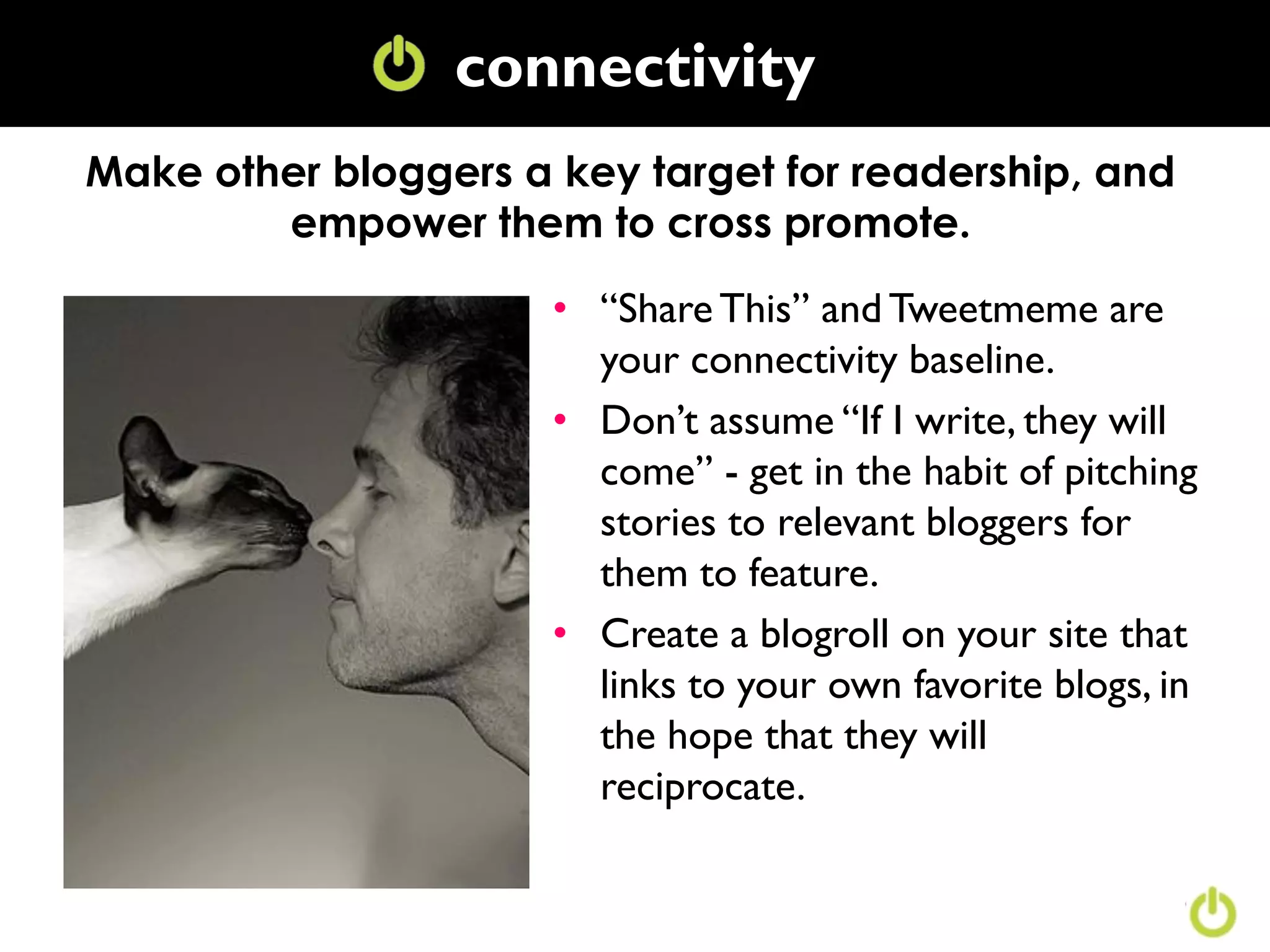 connectivity
                 Conversation
Make other bloggers a key target for readership, and
        empower them to cross promote.

                      • “Share This” and Tweetmeme are
                        your connectivity baseline.
                      • Don‟t assume “If I write, they will
                        come” - get in the habit of pitching
                        stories to relevant bloggers for
                        them to feature.
                      • Create a blogroll on your site that
                        links to your own favorite blogs, in
                        the hope that they will
                        reciprocate.
 