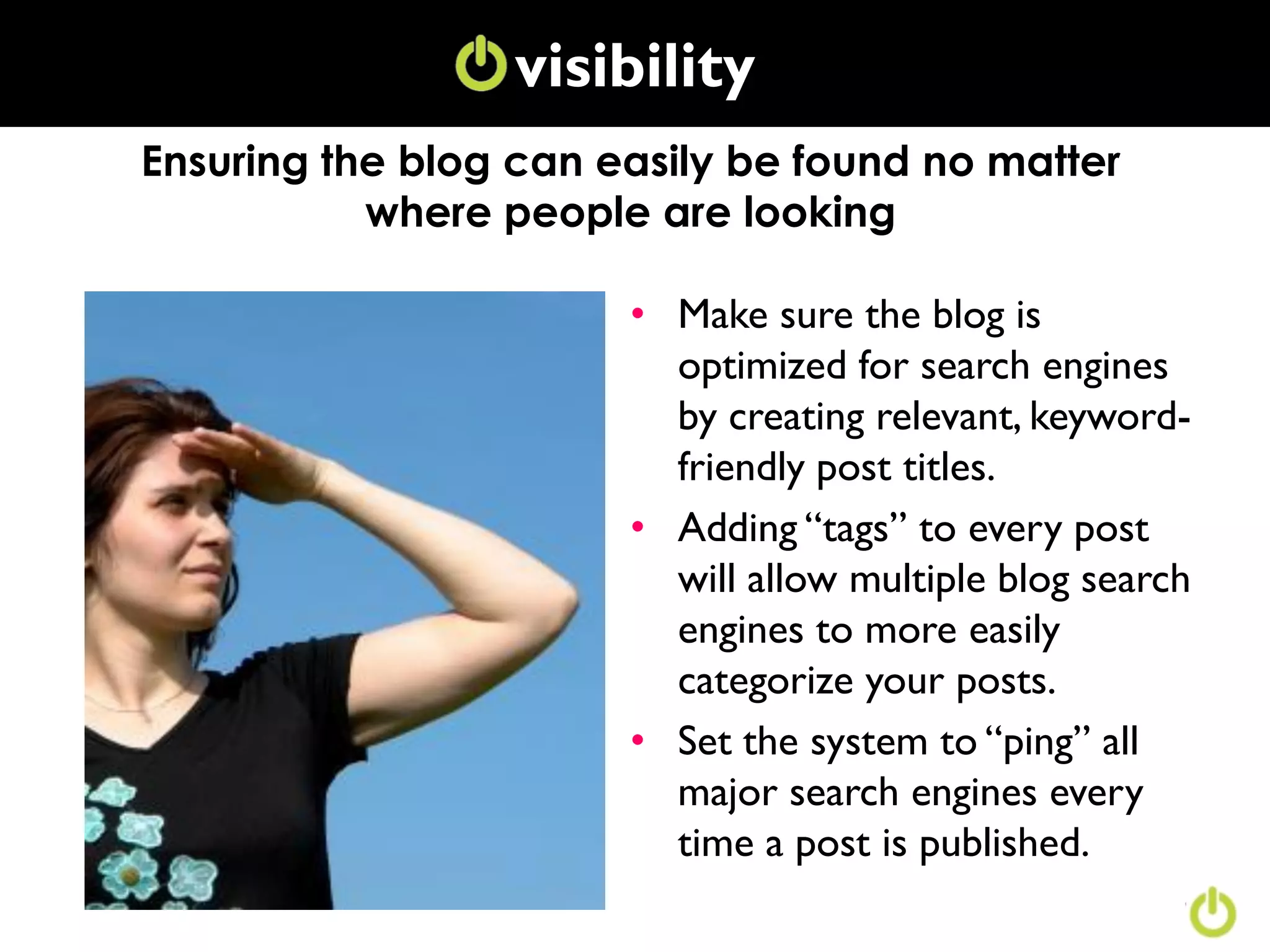 visibility
               Conversation
Ensuring the blog can easily be found no matter
           where people are looking

                       • Make sure the blog is
                         optimized for search engines
                         by creating relevant, keyword-
                         friendly post titles.
                       • Adding “tags” to every post
                         will allow multiple blog search
                         engines to more easily
                         categorize your posts.
                       • Set the system to “ping” all
                         major search engines every
                         time a post is published.
 