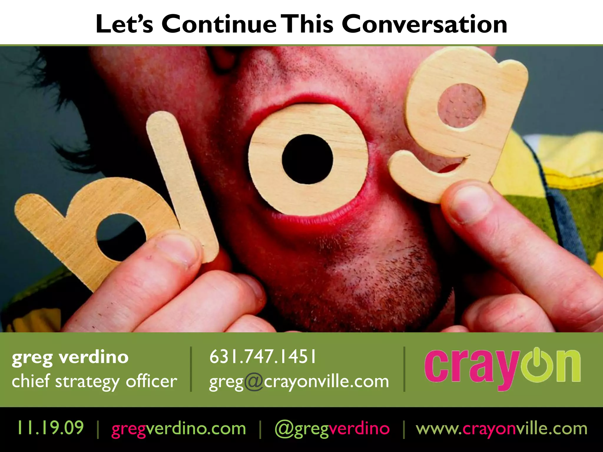 Let’s Continue This Conversation




greg verdino             631.747.1451
chief strategy officer   greg@crayonville.com

11.19.09 | February 4th, 2009 | http://www.crayonville.com
            gregverdino.com @gregverdino | www.crayonville.com
 