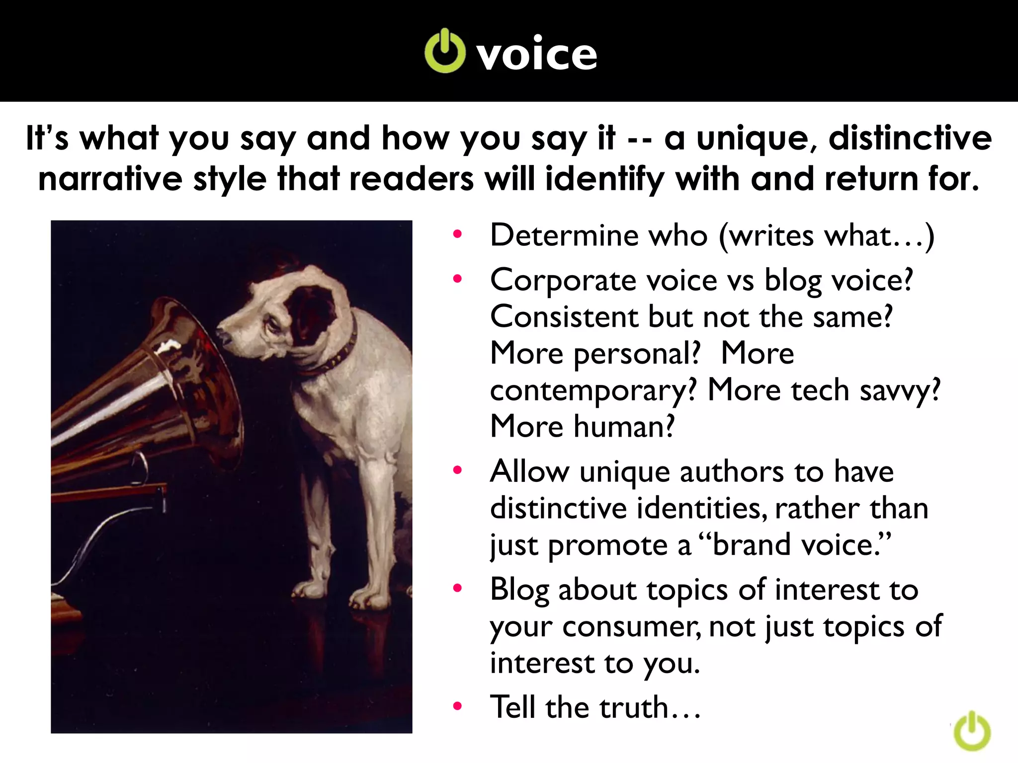 voice
It’s what you say and how you say it -- a unique, distinctive
 narrative style that readers will identify with and return for.
                            • Determine who (writes what…)
                            • Corporate voice vs blog voice?
                              Consistent but not the same?
                              More personal? More
                              contemporary? More tech savvy?
                              More human?
                            • Allow unique authors to have
                              distinctive identities, rather than
                              just promote a “brand voice.”
                            • Blog about topics of interest to
                              your consumer, not just topics of
                              interest to you.
                            • Tell the truth…
 