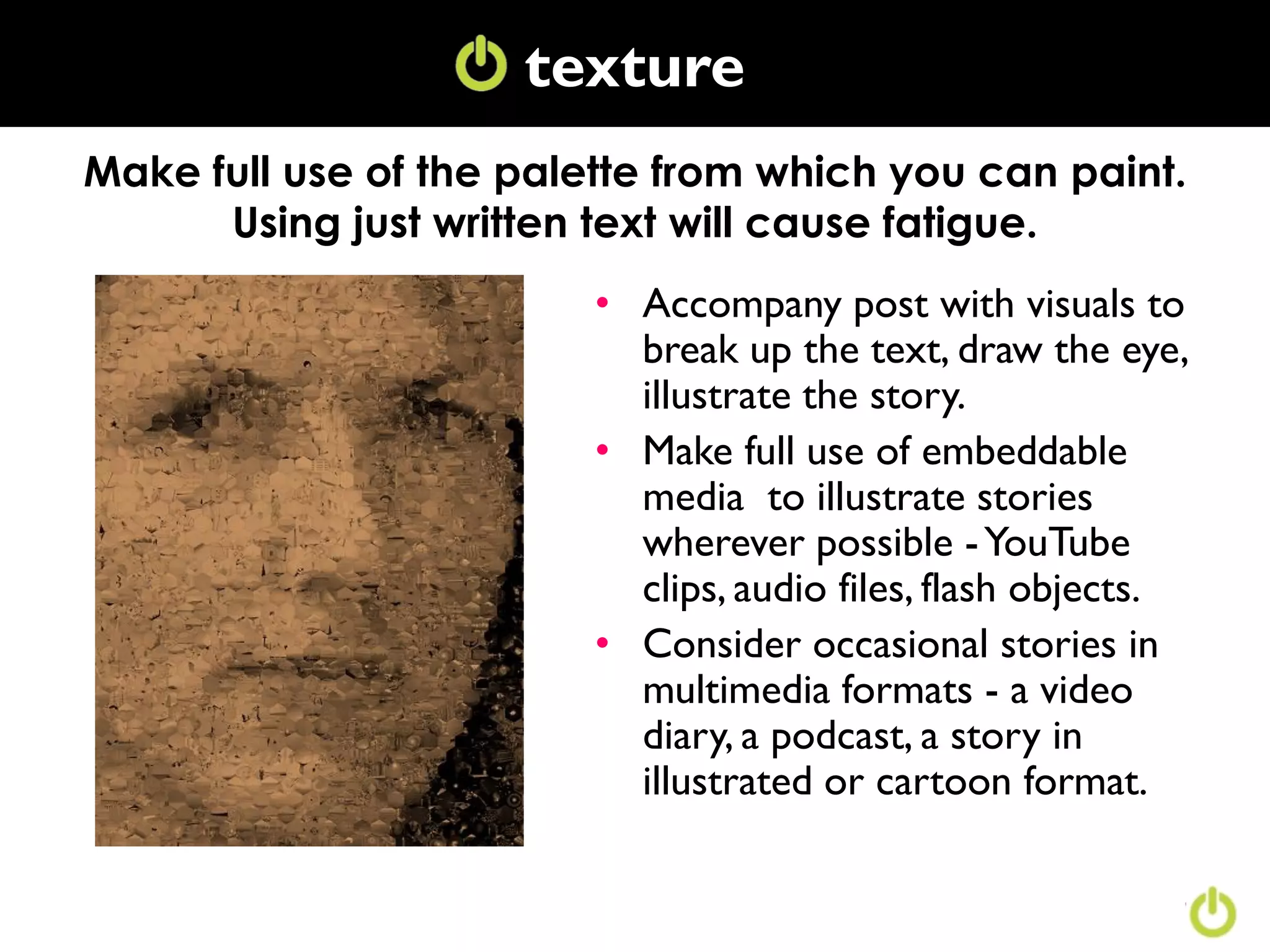 texture
                     Texture
Make full use of the palette from which you can paint.
      Using just written text will cause fatigue.
                         • Accompany post with visuals to
                           break up the text, draw the eye,
                           illustrate the story.
                         • Make full use of embeddable
                           media to illustrate stories
                           wherever possible - YouTube
                           clips, audio files, flash objects.
                         • Consider occasional stories in
                           multimedia formats - a video
                           diary, a podcast, a story in
                           illustrated or cartoon format.
 