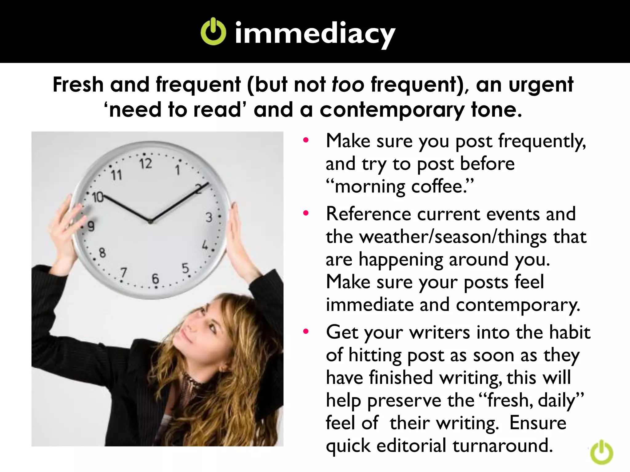 immediacy
Fresh and frequent (but not too frequent), an urgent
     ‘need to read’ and a contemporary tone.
                         • Make sure you post frequently,
                           and try to post before
                           “morning coffee.”
                         • Reference current events and
                           the weather/season/things that
                           are happening around you.
                           Make sure your posts feel
                           immediate and contemporary.
                         • Get your writers into the habit
                           of hitting post as soon as they
                           have finished writing, this will
                           help preserve the “fresh, daily”
                           feel of their writing. Ensure
                           quick editorial turnaround.
 