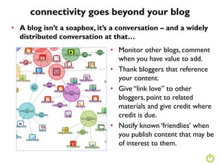 connectivity goes beyond your blog
• A blog isn’t a soapbox, it’s a conversation – and a widely
  distributed conversation at that…
                              • Monitor other blogs, comment
                                when you have value to add.
                              • Thank bloggers that reference
                                your content.
                              • Give “link love” to other
                                bloggers, point to related
                                materials and give credit where
                                credit is due.
                              • Notify known „friendlies‟ when
                                you publish content that may be
                                of interest to them.
 