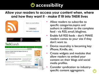 accessibility
                   Conversation
Allow your readers to access your content when, where
    and how they want it - make IT fit into THEIR lives
                         • Allow readers to subscribe to
                           specific categories,topics and
                           authors in addition to the complete
                           feed - via RSS, email, bloglines.
                         • Enable full RSS feeds - don‟t MAKE
                           readers comes to your site if they
                           don‟t want to.
                         • Device neutrality is becoming key:
                           iPhone, Kindle, etc.
                         • Create widgets and modules that
                           allow readers to embed your
                           content on their blogs and social
                           media profiles.
                         • Consider syndication to industry-
                           specific content aggregators.
 