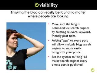 visibility
               Conversation
Ensuring the blog can easily be found no matter
           where people are looking

                       • Make sure the blog is
                         optimized for search engines
                         by creating relevant, keyword-
                         friendly post titles.
                       • Adding “tags” to every post
                         will allow multiple blog search
                         engines to more easily
                         categorize your posts.
                       • Set the system to “ping” all
                         major search engines every
                         time a post is published.
 