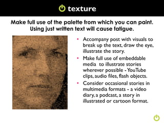 texture
                     Texture
Make full use of the palette from which you can paint.
      Using just written text will cause fatigue.
                         • Accompany post with visuals to
                           break up the text, draw the eye,
                           illustrate the story.
                         • Make full use of embeddable
                           media to illustrate stories
                           wherever possible - YouTube
                           clips, audio files, flash objects.
                         • Consider occasional stories in
                           multimedia formats - a video
                           diary, a podcast, a story in
                           illustrated or cartoon format.
 