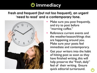 immediacy
Fresh and frequent (but not too frequent), an urgent
     ‘need to read’ and a contemporary tone.
                         • Make sure you post frequently,
                           and try to post before
                           “morning coffee.”
                         • Reference current events and
                           the weather/season/things that
                           are happening around you.
                           Make sure your posts feel
                           immediate and contemporary.
                         • Get your writers into the habit
                           of hitting post as soon as they
                           have finished writing, this will
                           help preserve the “fresh, daily”
                           feel of their writing. Ensure
                           quick editorial turnaround.
 