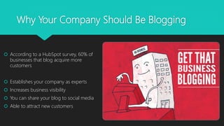 Why Your Company Should Be Blogging
 According to a HubSpot survey, 60% of
businesses that blog acquire more
customers
 Establishes your company as experts
 Increases business visibility
 You can share your blog to social media
 Able to attract new customers
 