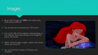 Images
 Blogs with images get 94% more total views
than articles without
 You should use one photo per 350 words
 Out of the 100 of the highest-ranking blogs on
the internet, there was at least one image for
every 350 words
 When using Google images: caption the photo
where you found it
 You can find free images at Pixabay and
Unsplash
 