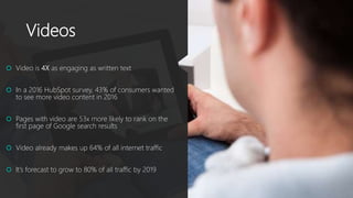 Videos
 Video is 4X as engaging as written text
 In a 2016 HubSpot survey, 43% of consumers wanted
to see more video content in 2016
 Pages with video are 53x more likely to rank on the
first page of Google search results
 Video already makes up 64% of all internet traffic
 It’s forecast to grow to 80% of all traffic by 2019
 