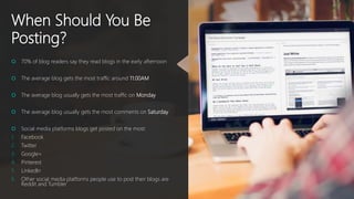 When Should You Be
Posting?
 70% of blog readers say they read blogs in the early afternoon
 The average blog gets the most traffic around 11:00AM
 The average blog usually gets the most traffic on Monday
 The average blog usually gets the most comments on Saturday
 Social media platforms blogs get posted on the most:
1. Facebook
2. Twitter
3. Google+
4. Pinterest
5. LinkedIn
6. Other social media platforms people use to post their blogs are
Reddit and Tumbler
 