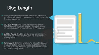 Blog Length
 Always should be more than 300 words, otherwise
your post will have too few words in order to rank in
the search engines
 300-600 Words: The standard blogging length,
recommended by many “expert” bloggers. Good
middle-ground for social shares and comments
 2,000+ Words: Tend to get the most social shares,
rank well on search engines, but the least read-
through rates
 Summary: It depends what you’re going for. Longer
is usually better for social shares and SEO whereas
shorter is usually better for getting more comments
and read through rates.
 