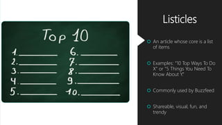 Listicles
 An article whose core is a list
of items
 Examples: “10 Top Ways To Do
X” or “5 Things You Need To
Know About Y.”
 Commonly used by Buzzfeed
 Shareable, visual, fun, and
trendy
 