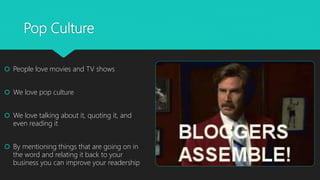 Pop Culture
 People love movies and TV shows
 We love pop culture
 We love talking about it, quoting it, and
even reading it
 By mentioning things that are going on in
the word and relating it back to your
business you can improve your readership
 