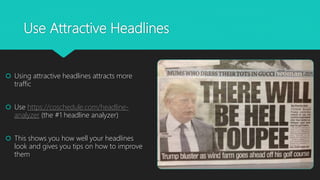Use Attractive Headlines
 Using attractive headlines attracts more
traffic
 Use https://coschedule.com/headline-
analyzer (the #1 headline analyzer)
 This shows you how well your headlines
look and gives you tips on how to improve
them
 