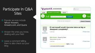 Participate In Q&A
Sites
 Popular services include
Yahoo! Answers,
Answers.com, and Quora
 Answer the ones you know,
dealing with your field
 Leave a comment telling
them to also check out your
blog
 