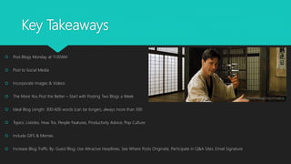 Key Takeaways
 Post Blogs Monday at 11:00AM
 Post to Social Media
 Incorporate Images & Videos
 The More You Post the Better – Start with Posting Two Blogs a Week
 Ideal Blog Length: 300-600 words (can be longer), always more than 300
 Topics: Listicles, How Tos, People Features, Productivity Advice, Pop Culture
 Include GIFS & Memes
 Increase Blog Traffic By: Guest Blog, Use Attractve Headlines, See Where Posts Originate, Participate in Q&A Sites, Email Signature
 