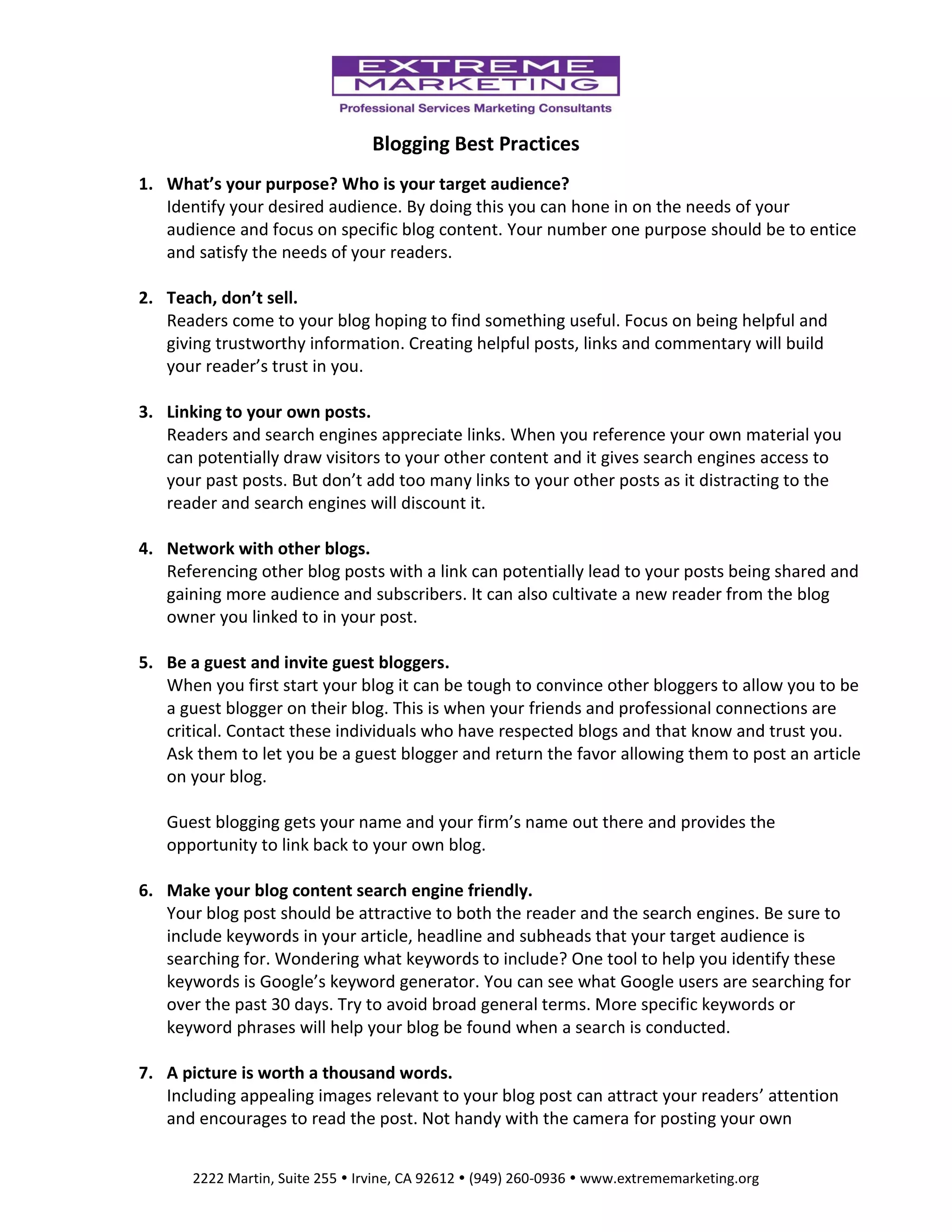 Blogging Best Practices
1. What’s your purpose? Who is your target audience?
Identify your desired audience. By doing this you can hone in on the needs of your
audience and focus on specific blog content. Your number one purpose should be to entice
and satisfy the needs of your readers.
2. Teach, don’t sell.
Readers come to your blog hoping to find something useful. Focus on being helpful and
giving trustworthy information. Creating helpful posts, links and commentary will build
your reader’s trust in you.
3. Linking to your own posts.
Readers and search engines appreciate links. When you reference your own material you
can potentially draw visitors to your other content and it gives search engines access to
your past posts. But don’t add too many links to your other posts as it distracting to the
reader and search engines will discount it.
4. Network with other blogs.
Referencing other blog posts with a link can potentially lead to your posts being shared and
gaining more audience and subscribers. It can also cultivate a new reader from the blog
owner you linked to in your post.
5. Be a guest and invite guest bloggers.
When you first start your blog it can be tough to convince other bloggers to allow you to be
a guest blogger on their blog. This is when your friends and professional connections are
critical. Contact these individuals who have respected blogs and that know and trust you.
Ask them to let you be a guest blogger and return the favor allowing them to post an article
on your blog.
Guest blogging gets your name and your firm’s name out there and provides the
opportunity to link back to your own blog.
6. Make your blog content search engine friendly.
Your blog post should be attractive to both the reader and the search engines. Be sure to
include keywords in your article, headline and subheads that your target audience is
searching for. Wondering what keywords to include? One tool to help you identify these
keywords is Google’s keyword generator. You can see what Google users are searching for
over the past 30 days. Try to avoid broad general terms. More specific keywords or
keyword phrases will help your blog be found when a search is conducted.
7. A picture is worth a thousand words.
Including appealing images relevant to your blog post can attract your readers’ attention
and encourages to read the post. Not handy with the camera for posting your own
2222 Martin, Suite 255  Irvine, CA 92612  (949) 260-0936  www.extrememarketing.org

 
