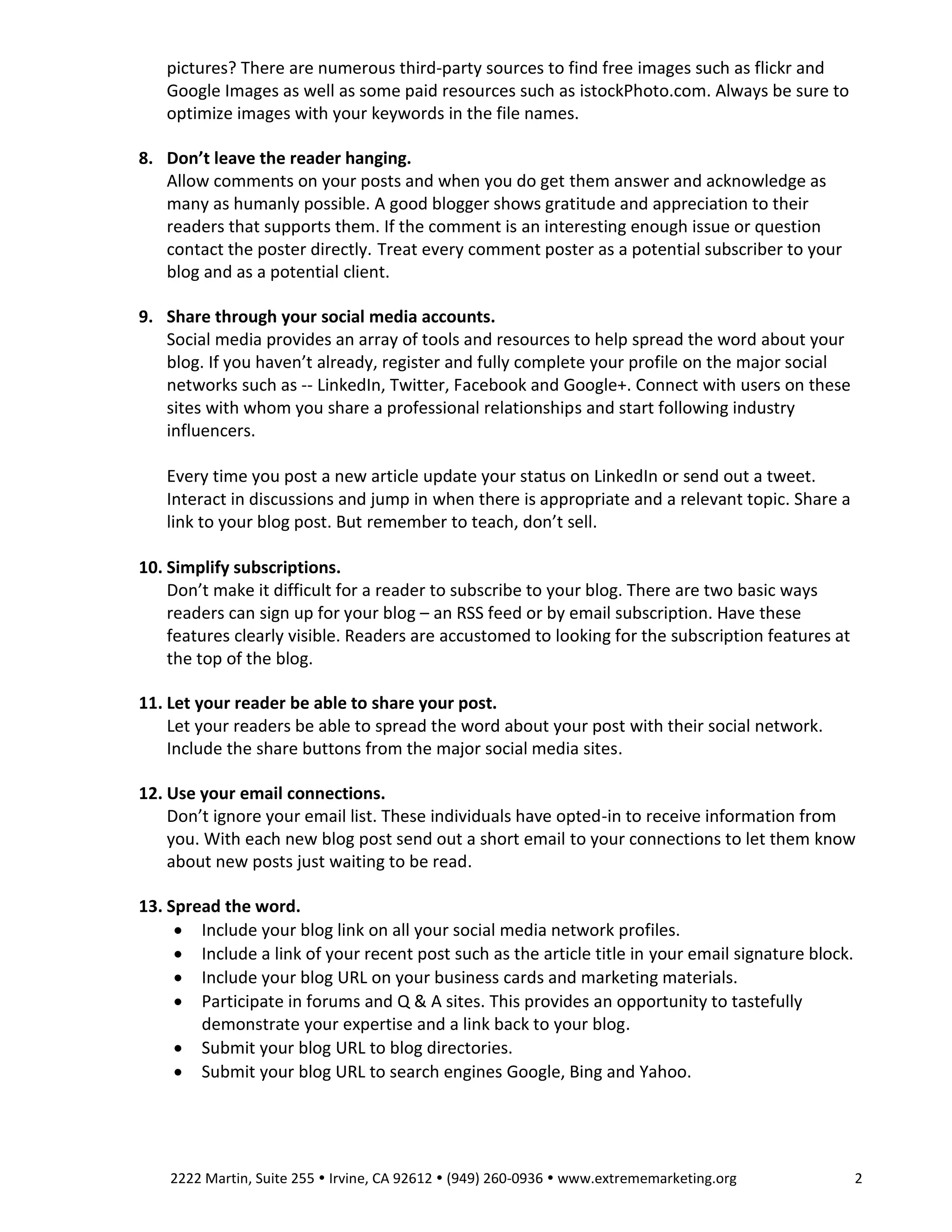 pictures? There are numerous third-party sources to find free images such as flickr and
Google Images as well as some paid resources such as istockPhoto.com. Always be sure to
optimize images with your keywords in the file names.
8. Don’t leave the reader hanging.
Allow comments on your posts and when you do get them answer and acknowledge as
many as humanly possible. A good blogger shows gratitude and appreciation to their
readers that supports them. If the comment is an interesting enough issue or question
contact the poster directly. Treat every comment poster as a potential subscriber to your
blog and as a potential client.
9. Share through your social media accounts.
Social media provides an array of tools and resources to help spread the word about your
blog. If you haven’t already, register and fully complete your profile on the major social
networks such as -- LinkedIn, Twitter, Facebook and Google+. Connect with users on these
sites with whom you share a professional relationships and start following industry
influencers.
Every time you post a new article update your status on LinkedIn or send out a tweet.
Interact in discussions and jump in when there is appropriate and a relevant topic. Share a
link to your blog post. But remember to teach, don’t sell.
10. Simplify subscriptions.
Don’t make it difficult for a reader to subscribe to your blog. There are two basic ways
readers can sign up for your blog – an RSS feed or by email subscription. Have these
features clearly visible. Readers are accustomed to looking for the subscription features at
the top of the blog.
11. Let your reader be able to share your post.
Let your readers be able to spread the word about your post with their social network.
Include the share buttons from the major social media sites.
12. Use your email connections.
Don’t ignore your email list. These individuals have opted-in to receive information from
you. With each new blog post send out a short email to your connections to let them know
about new posts just waiting to be read.
13. Spread the word.
 Include your blog link on all your social media network profiles.
 Include a link of your recent post such as the article title in your email signature block.
 Include your blog URL on your business cards and marketing materials.
 Participate in forums and Q & A sites. This provides an opportunity to tastefully
demonstrate your expertise and a link back to your blog.
 Submit your blog URL to blog directories.
 Submit your blog URL to search engines Google, Bing and Yahoo.

2222 Martin, Suite 255  Irvine, CA 92612  (949) 260-0936  www.extrememarketing.org

2

 