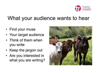 What your audience wants to hear
• Find your muse
• Your target audience
• Think of them when
you write
• Keep the jargon out
• Are you interested in
what you are writing?
 
