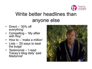 Write better headlines than
anyone else
• Direct – ‘30% off
everything’
• Compelling – ‘My affair
with Roy’
• How to – ‘make a million’
• Lists – ‘20 ways to beat
the bulge’
• Testimonial – ‘I read
Tracey’s blog daily’ said
Madonna!
 