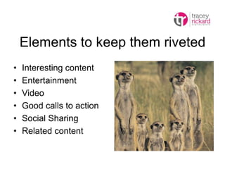 Elements to keep them riveted
• Interesting content
• Entertainment
• Video
• Good calls to action
• Social Sharing
• Related content
 