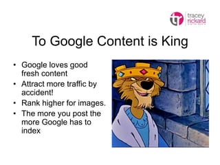 To Google Content is King
• Google loves good
fresh content
• Attract more traffic by
accident!
• Rank higher for images.
• The more you post the
more Google has to
index
 