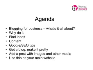 Agenda
• Blogging for business – what’s it all about?
• Why do it
• Find ideas
• Content
• Google/SEO tips
• Get a blog, make it pretty
• Add a post with images and other media
• Use this as your main website
 