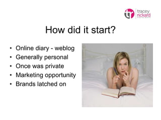 How did it start?
• Online diary - weblog
• Generally personal
• Once was private
• Marketing opportunity
• Brands latched on
 