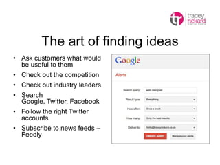 The art of finding ideas
• Ask customers what would
be useful to them
• Check out the competition
• Check out industry leaders
• Search
Google, Twitter, Facebook
• Follow the right Twitter
accounts
• Subscribe to news feeds –
Feedly
 