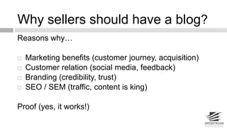 Why sellers should have a blog? 
Reasons why… 
 Marketing benefits (customer journey, acquisition) 
 Customer relation (social media, feedback) 
 Branding (credibility, trust) 
 SEO / SEM (traffic, content is king) 
Proof (yes, it works!) 
 