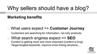 Why sellers should have a blog? 
Marketing benefits 
 What users expect => Customer Journey 
Customers are searching for information, not only products 
 What search engines expect => SEO 
Content is getting more and more important (content is king) 
Target longtail keywords, improve inner linking structure,… 
 