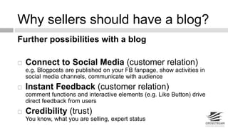 Why sellers should have a blog? 
Further possibilities with a blog 
 Connect to Social Media (customer relation) 
e.g. Blogposts are published on your FB fanpage, show activities in 
social media channels, communicate with audience 
 Instant Feedback (customer relation) 
comment functions and interactive elements (e.g. Like Button) drive 
direct feedback from users 
 Credibility (trust) 
You know, what you are selling, expert status 
 