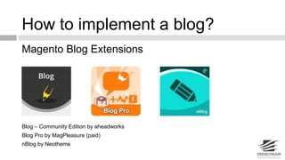 How to implement a blog? 
Magento Blog Extensions 
Blog – Community Edition by aheadworks 
Blog Pro by MagPleasure (paid) 
nBlog by Neotheme 
 