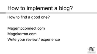 How to implement a blog? 
How to find a good one? 
Magentoconnect.com 
Magekarma.com 
Write your review / experience 
 