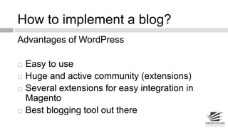 How to implement a blog? 
Advantages of WordPress 
 Easy to use 
 Huge and active community (extensions) 
 Several extensions for easy integration in 
Magento 
 Best blogging tool out there 
 