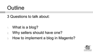 Outline 
3 Questions to talk about: 
1. What is a blog? 
2. Why sellers should have one? 
3. How to implement a blog in Magento? 
 