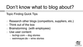 Don‘t know what to blog about? 
Topic Finding Quick Tips 
 Research other blogs (competitors, suppliers, etc.) 
 Think out of the box 
 Brainstorming (with employees) 
 Use user content: 
 tschigi.com – dog stories 
 weinmayer.de – wine stories 
 