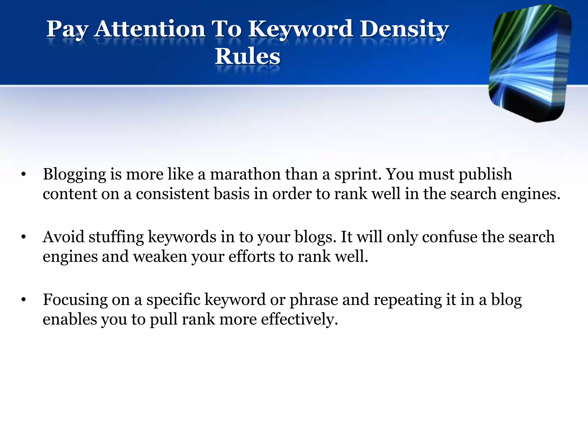 Pay Attention To Keyword Density
                 Rules




• Blogging is more like a marathon than a sprint. You must publish
  content on a consistent basis in order to rank well in the search engines.

• Avoid stuffing keywords in to your blogs. It will only confuse the search
  engines and weaken your efforts to rank well.

• Focusing on a specific keyword or phrase and repeating it in a blog
  enables you to pull rank more effectively.
 