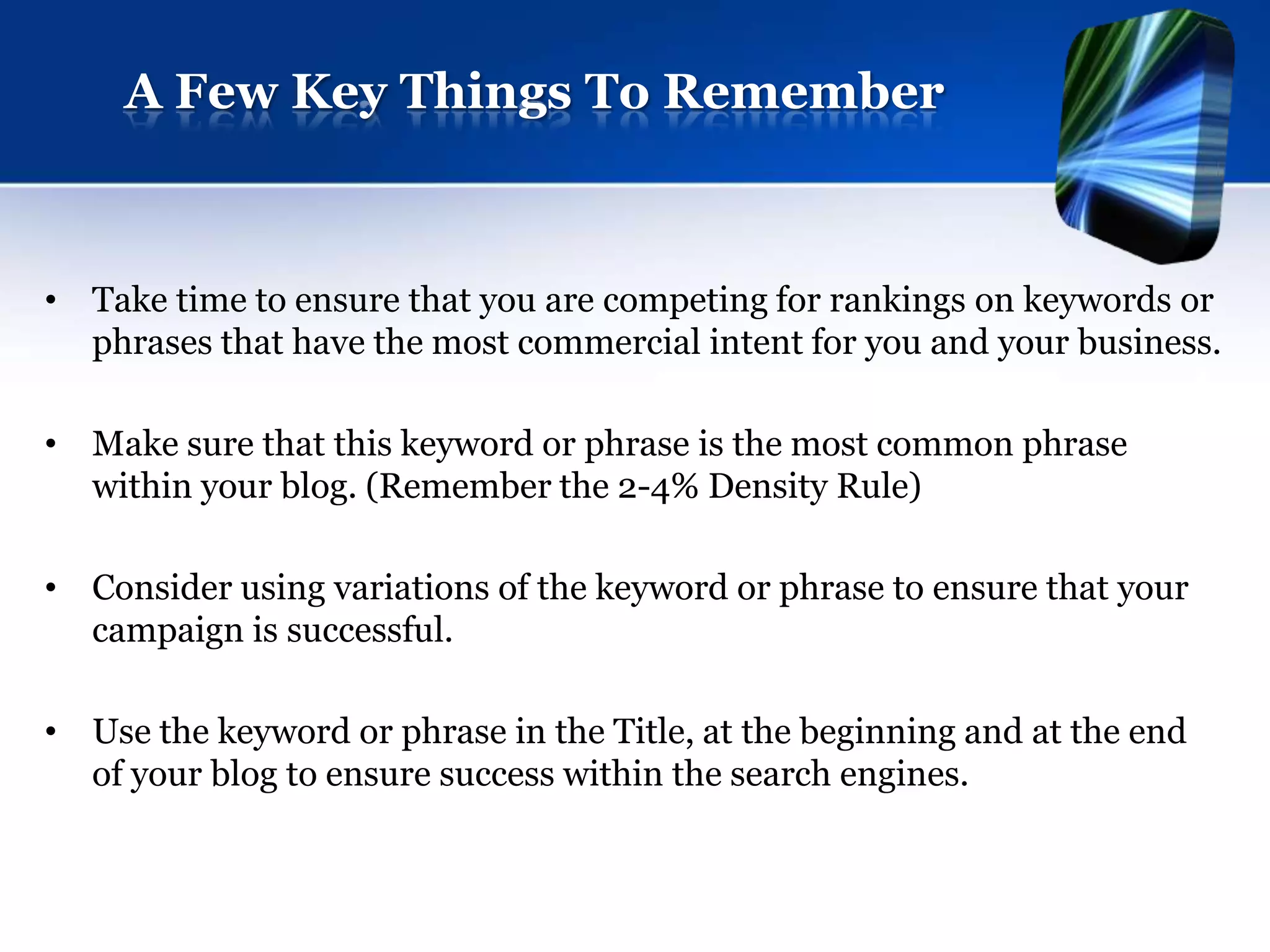 A Few Key Things To Remember



• Take time to ensure that you are competing for rankings on keywords or
  phrases that have the most commercial intent for you and your business.

• Make sure that this keyword or phrase is the most common phrase
  within your blog. (Remember the 2-4% Density Rule)

• Consider using variations of the keyword or phrase to ensure that your
  campaign is successful.

• Use the keyword or phrase in the Title, at the beginning and at the end
  of your blog to ensure success within the search engines.
 