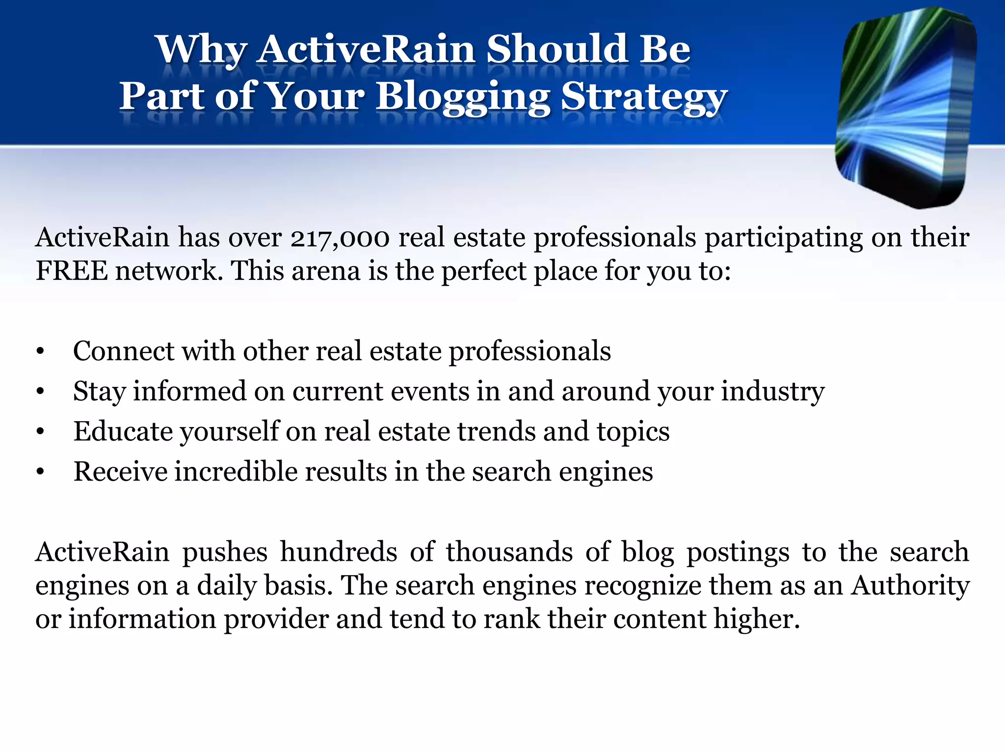 Why ActiveRain Should Be
       Part of Your Blogging Strategy


ActiveRain has over 217,000 real estate professionals participating on their
FREE network. This arena is the perfect place for you to:

•   Connect with other real estate professionals
•   Stay informed on current events in and around your industry
•   Educate yourself on real estate trends and topics
•   Receive incredible results in the search engines

ActiveRain pushes hundreds of thousands of blog postings to the search
engines on a daily basis. The search engines recognize them as an Authority
or information provider and tend to rank their content higher.
 