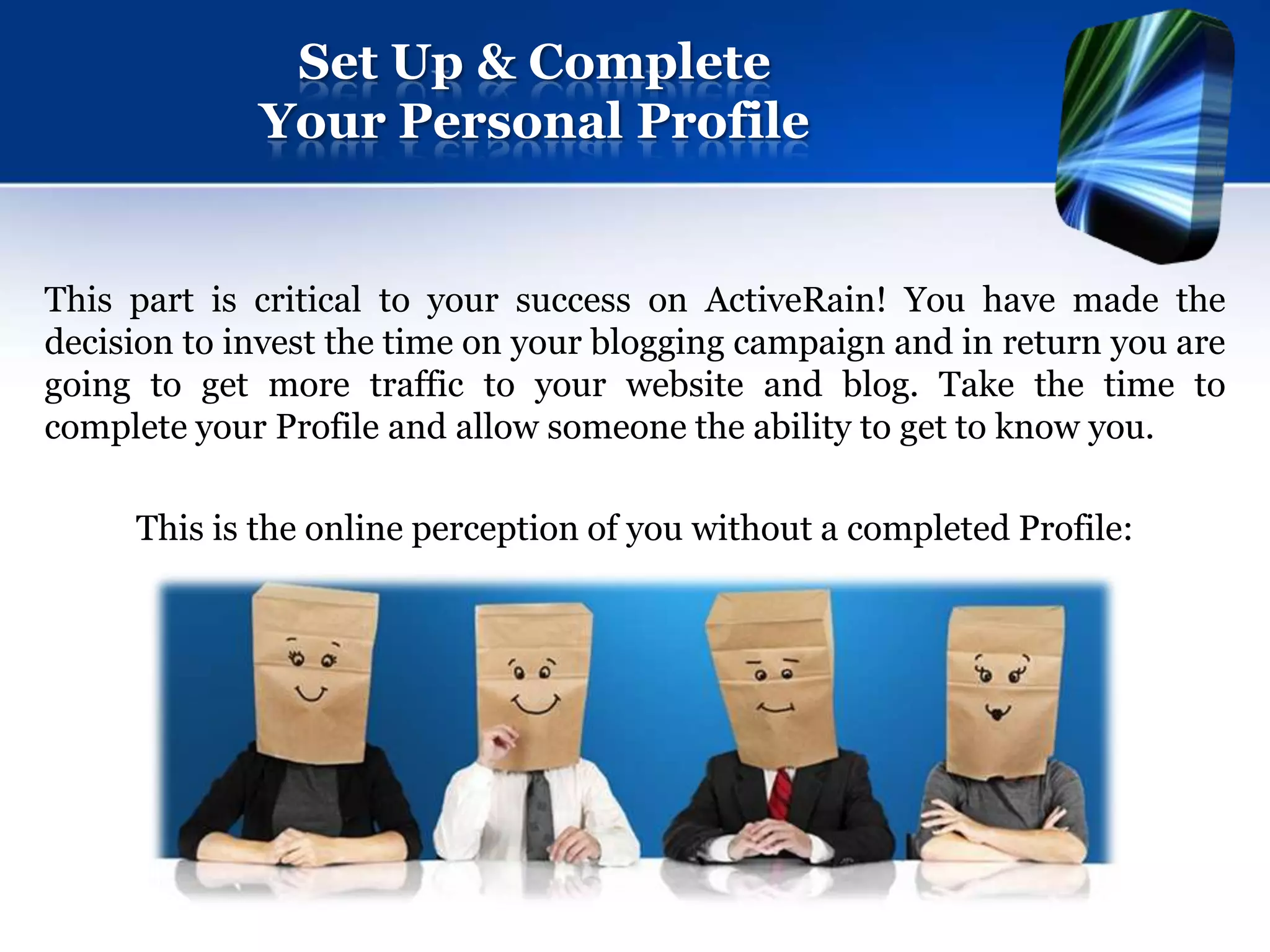 Set Up & Complete
             Your Personal Profile


This part is critical to your success on ActiveRain! You have made the
decision to invest the time on your blogging campaign and in return you are
going to get more traffic to your website and blog. Take the time to
complete your Profile and allow someone the ability to get to know you.

     This is the online perception of you without a completed Profile:
 