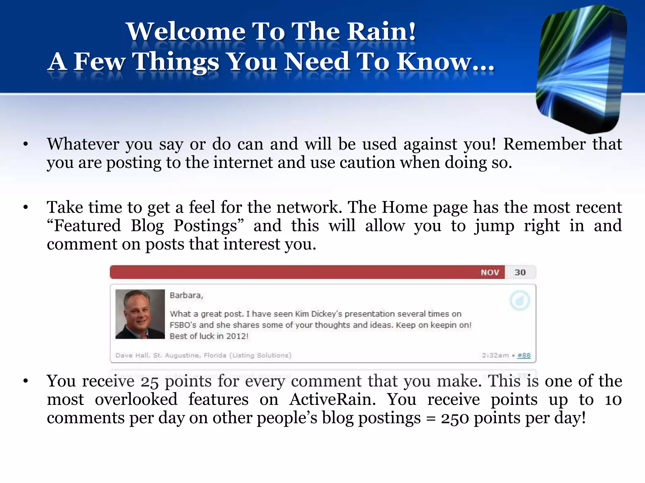 Welcome To The Rain!
    A Few Things You Need To Know…


•   Whatever you say or do can and will be used against you! Remember that
    you are posting to the internet and use caution when doing so.

•   Take time to get a feel for the network. The Home page has the most recent
    “Featured Blog Postings” and this will allow you to jump right in and
    comment on posts that interest you.




•   You receive 25 points for every comment that you make. This is one of the
    most overlooked features on ActiveRain. You receive points up to 10
    comments per day on other people’s blog postings = 250 points per day!
 