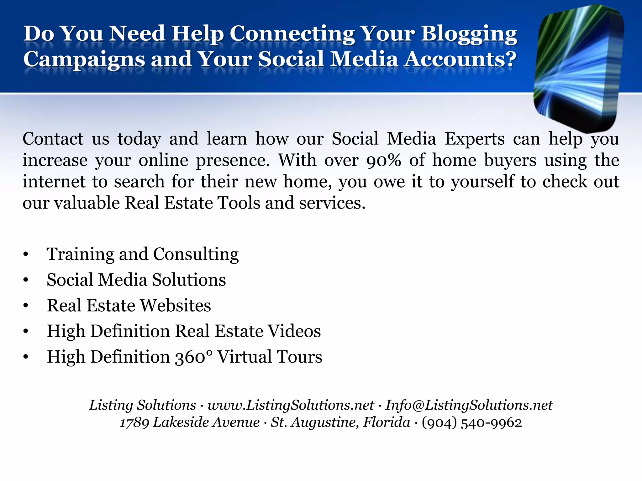 Do You Need Help Connecting Your Blogging
Campaigns and Your Social Media Accounts?


Contact us today and learn how our Social Media Experts can help you
increase your online presence. With over 90% of home buyers using the
internet to search for their new home, you owe it to yourself to check out
our valuable Real Estate Tools and services.

•   Training and Consulting
•   Social Media Solutions
•   Real Estate Websites
•   High Definition Real Estate Videos
•   High Definition 360° Virtual Tours

         Listing Solutions · www.ListingSolutions.net · Info@ListingSolutions.net
              1789 Lakeside Avenue · St. Augustine, Florida · (904) 540-9962
 