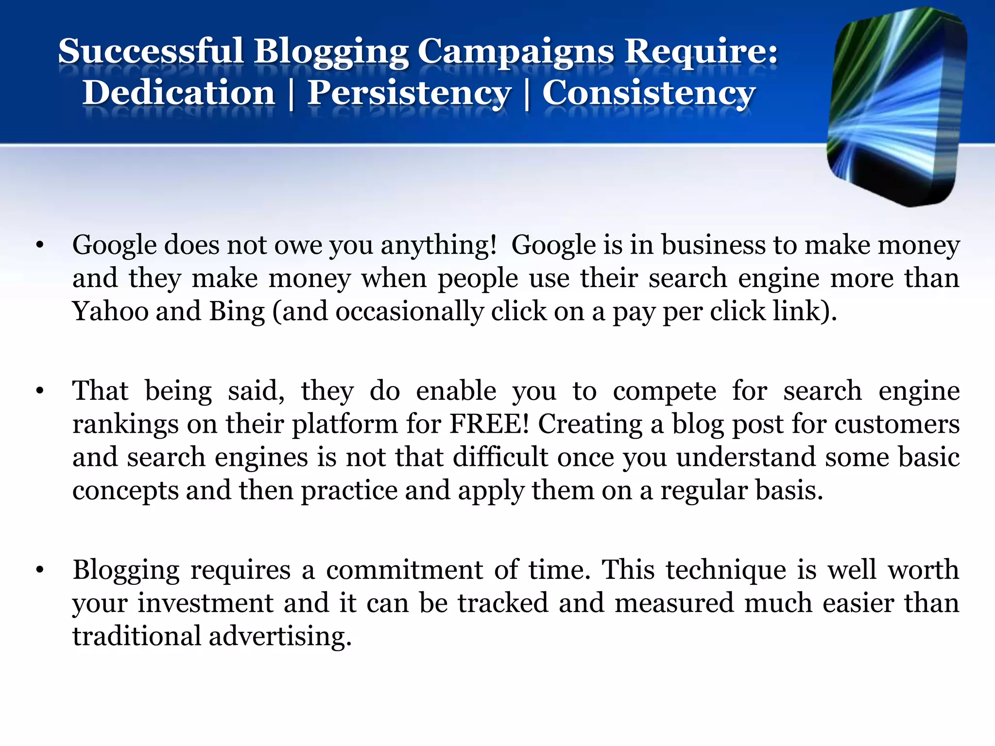 Successful Blogging Campaigns Require:
  Dedication | Persistency | Consistency



• Google does not owe you anything! Google is in business to make money
  and they make money when people use their search engine more than
  Yahoo and Bing (and occasionally click on a pay per click link).

• That being said, they do enable you to compete for search engine
  rankings on their platform for FREE! Creating a blog post for customers
  and search engines is not that difficult once you understand some basic
  concepts and then practice and apply them on a regular basis.

• Blogging requires a commitment of time. This technique is well worth
  your investment and it can be tracked and measured much easier than
  traditional advertising.
 