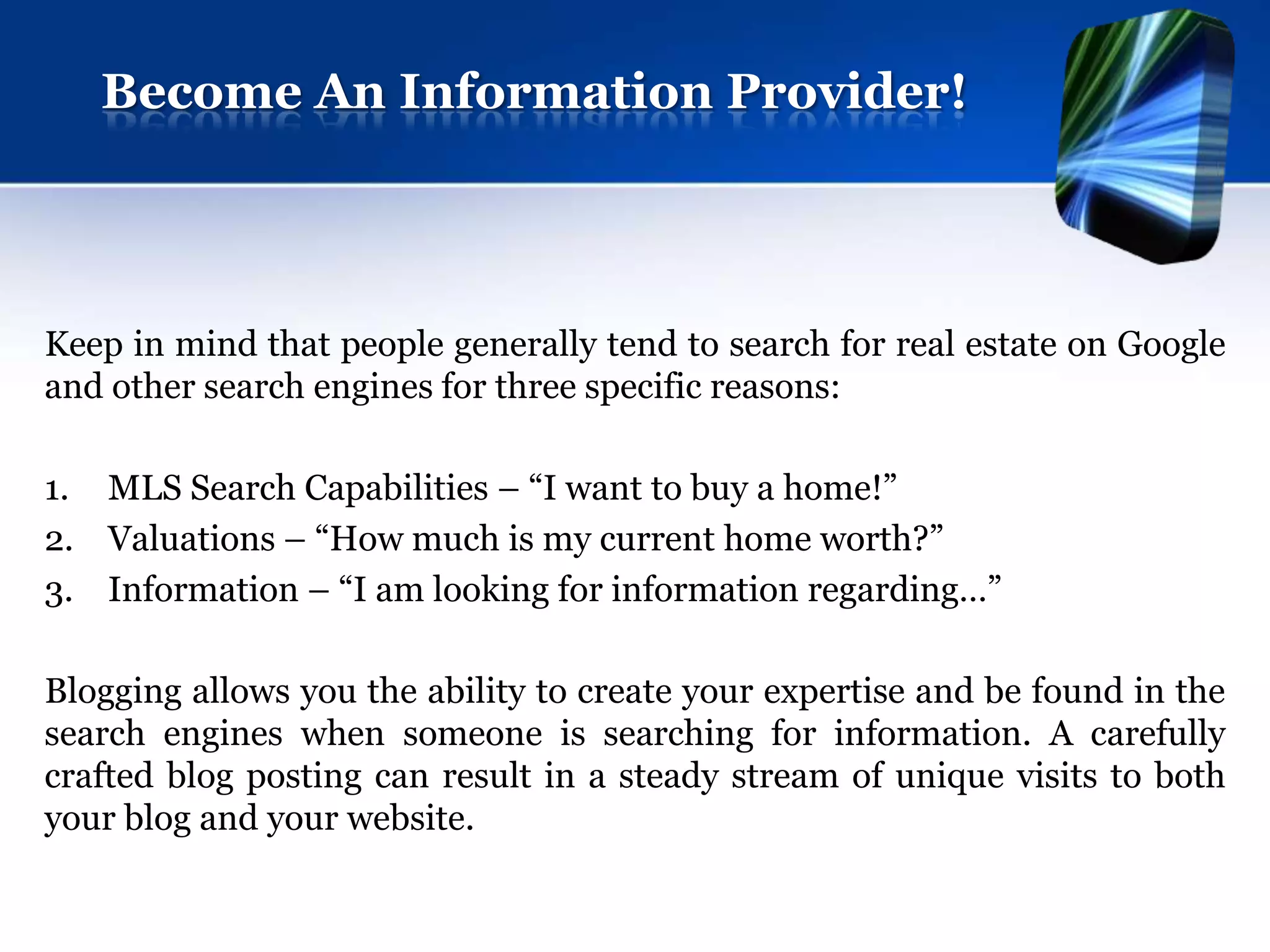 Become An Information Provider!




Keep in mind that people generally tend to search for real estate on Google
and other search engines for three specific reasons:

1. MLS Search Capabilities – “I want to buy a home!”
2. Valuations – “How much is my current home worth?”
3. Information – “I am looking for information regarding…”

Blogging allows you the ability to create your expertise and be found in the
search engines when someone is searching for information. A carefully
crafted blog posting can result in a steady stream of unique visits to both
your blog and your website.
 