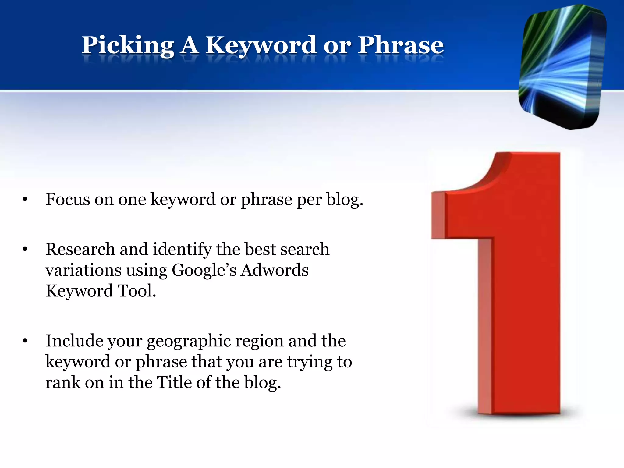 Picking A Keyword or Phrase




• Focus on one keyword or phrase per blog.

• Research and identify the best search
  variations using Google’s Adwords
  Keyword Tool.

• Include your geographic region and the
  keyword or phrase that you are trying to
  rank on in the Title of the blog.
 
